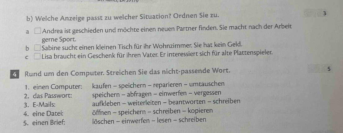 Welche Anzeige passt zu welcher Situation? Ordnen Sie zu. 3
a Andrea ist geschieden und möchte einen neuen Partner finden. Sie macht nach der Arbeit
gerne Sport.
b Sabine sucht einen kleinen Tisch für ihr Wohnzimmer. Sie hat kein Geld.
C Lisa braucht ein Geschenk für ihren Vater. Er interessiert sich für alte Plattenspieler.
Rund um den Computer. Streichen Sie das nicht-passende Wort. 5
1. einen Computer: kaufen - speichern - reparieren - umtauschen
2. das Passwort: speichern - abfragen - einwerfen - vergessen
3. E-Mails: aufkleben - weiterleiten - beantworten - schreiben
4. eine Datei: öffnen - speichern - schreiben - kopieren
5. einen Brief: löschen - einwerfen - lesen - schreiben