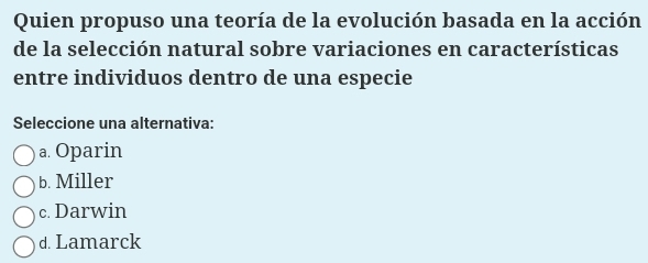 Quien propuso una teoría de la evolución basada en la acción
de la selección natural sobre variaciones en características
entre individuos dentro de una especie
Seleccione una alternativa:
a. Oparin
b. Miller
c. Darwin
d. Lamarck