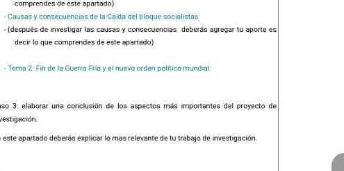 comprendes de este apartado) 
- Causas y consecuencias de la Caída del bloque socialistas 
- (después de investigar las causas y consecuencias deberás agregar tu aporte es 
decir lo que comprendes de este apartado) 
- Tema 2: Fin de la Guerra Fría y el nuevo orden político mundial 
aso 3: elaborar una conclusión de los aspectos más importantes del proyecto de 
vestigación, 
a este apartado deberás explicar lo mas relevante de tu trabajo de investigación.