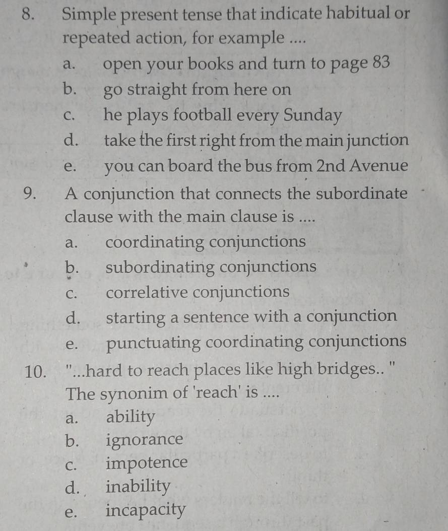 Simple present tense that indicate habitual or
repeated action, for example ....
a. open your books and turn to page 83
b. go straight from here on
c. he plays football every Sunday
d. take the first right from the main junction
e. you can board the bus from 2nd Avenue
9. A conjunction that connects the subordinate
clause with the main clause is ....
a. coordinating conjunctions
b. subordinating conjunctions
c. correlative conjunctions
d. starting a sentence with a conjunction
e. punctuating coordinating conjunctions
10. "'...hard to reach places like high bridges.. '
The synonim of 'reach' is ....
a. ability
b. ignorance
c. impotence
d. inability
e. incapacity