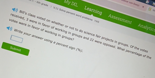 My IXL 
Joscar con Goog x 
T - 6th grade > V.11 Solve percent word problems YW 
Learning Assessment Analytics 
votes were in favor of working in groups? Bill's class voted on whether or not to do science fair projects in groups. Of the vote 
eceived, 3 were in favor of working in groups and 22 were opposed. What percentage of th 
Write your answer using a percent sign (%) 
Submit