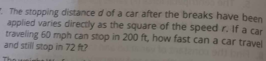 The stopping distance d of a car after the breaks have been 
applied varies directly as the square of the speed r. If a car 
traveling 60 mph can stop in 200 ft, how fast can a car travel 
and still stop in 72 ft?