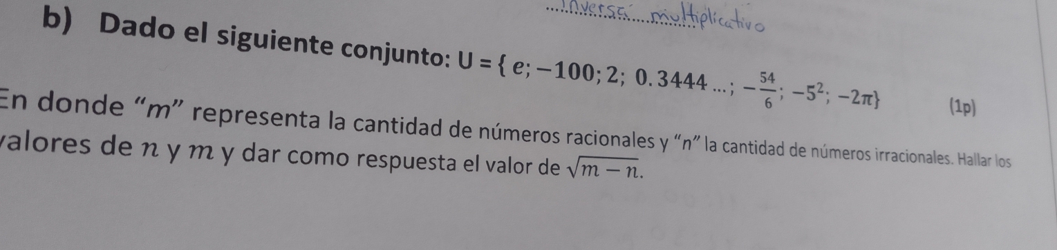 Dado el siguiente conjunto: U= e;-100;2;0.3444...;- 54/6 ;-5^2;-2π  _ (1p) 
En donde “ m ” representa la cantidad de números racionales y “ n ” la cantidad de números irracionales. Hallar los 
valores de n γ m y dar como respuesta el valor de sqrt(m-n).