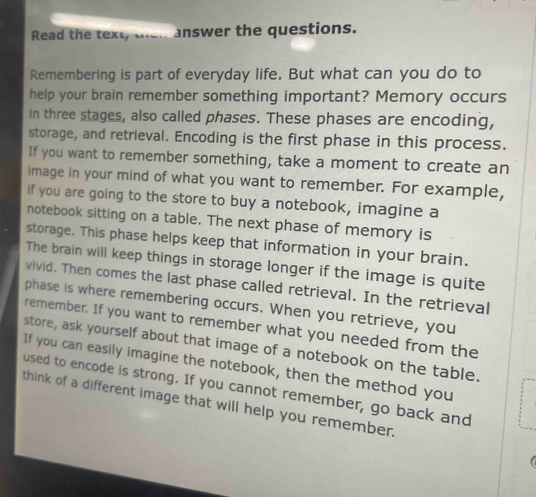 Read the text, then answer the questions. 
Remembering is part of everyday life. But what can you do to 
help your brain remember something important? Memory occurs 
in three stages, also called phases. These phases are encoding, 
storage, and retrieval. Encoding is the first phase in this process. 
If you want to remember something, take a moment to create an 
image in your mind of what you want to remember. For example, 
if you are going to the store to buy a notebook, imagine a 
notebook sitting on a table. The next phase of memory is 
storage. This phase helps keep that information in your brain. 
The brain will keep things in storage longer if the image is quite 
vivid. Then comes the last phase called retrieval. In the retrieval 
phase is where remembering occurs. When you retrieve, you 
remember. If you want to remember what you needed from the 
store, ask yourself about that image of a notebook on the table. 
If you can easily imagine the notebook, then the method you 
used to encode is strong. If you cannot remember, go back and 
think of a different image that will help you remember. 
(