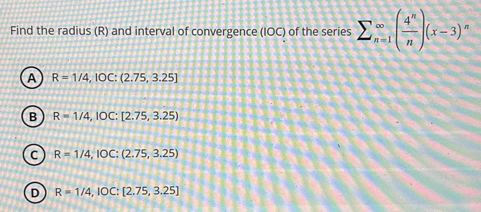 Find the radius (R) and interval of convergence (IOC) of the series sumlimits (_n=1)^(∈fty)( 4^n/n )(x-3)^n
A R=1/4, IOC:(2.75,3.25]
B R=1/4,IOC: [2.75,3.25)
C R=1/4,IOC: (2.75,3.25)
D R=1/4,IOC: [2.75,3.25]