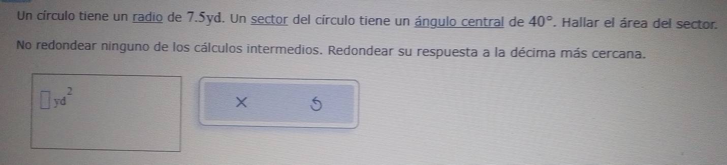 Un círculo tiene un radio de 7.5yd. Un sector del círculo tiene un ángulo central de 40°. Hallar el área del sector. 
No redondear ninguno de los cálculos intermedios. Redondear su respuesta a la décima más cercana. 
∴ yd²
X