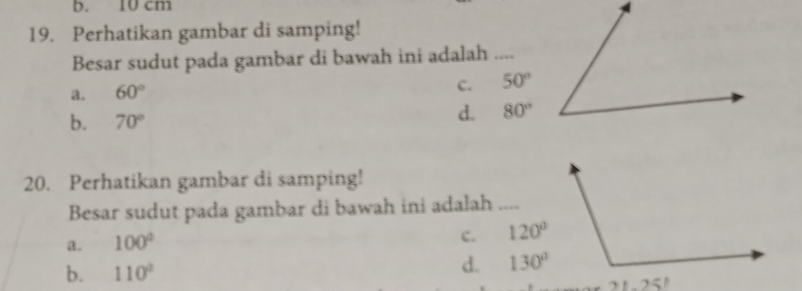 cm
19. Perhatikan gambar di samping!
Besar sudut pada gambar di bawah ini adalah ....
c.
a. 60° 50°
b. 70°
d. 80°
20. Perhatikan gambar di samping!
Besar sudut pada gambar di bawah ini adalah ....
a. 100°
c. 120°
b. 110°
d. 130°