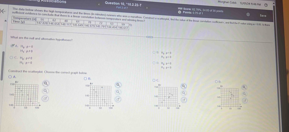 Morghan Cobb 12/01/24 11:46 PM
ssociations Question 10, *10.2.22-T
HW Score: 82.78%, 24.83 of 30 points
Part 2 of 7 Points: 0.75 of 1
Save
sufficient evidence to conclude that there is a ls?
The data below shows the high temperatures and the times (in minutes) runners who won Construct a scatterplot, find the value of the linear correlation coelficient r, and find the P -value using alpha =0.05 Is there
What are the null and alternative hypotheses?
A. H_0:p=0
H_1:rho != 0
B. H_0:rho =0
C. H_0:rho != 0
H_1:p>0
H_1:rho =0
D. H_0:p=0
H_1:rho <0</tex> 
Construct the scatterplot. Choose the correct graph below
A.
Q
C.
D.
y
150 0 150
A a
145 145 145
140 100 100 140
140 so 100
so
50