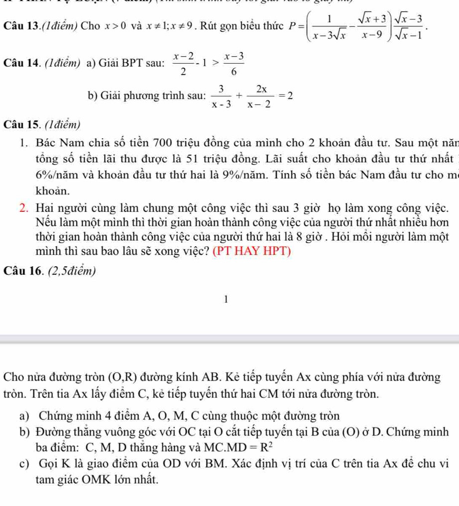 Câu 13.(1điểm) Cho x>0 và x!= 1;x!= 9. Rút gọn biểu thức P=( 1/x-3sqrt(x) - (sqrt(x)+3)/x-9 ) (sqrt(x)-3)/sqrt(x)-1 .
Câu 14. (Iđiểm) a) Giải BPT sau:  (x-2)/2 -1> (x-3)/6 
b) Giải phương trình sau:  3/x-3 + 2x/x-2 =2
Câu 15. (Iđiểm)
1. Bác Nam chia số tiền 700 triệu đồng của mình cho 2 khoản đầu tư. Sau một năn
tổng số tiền lãi thu được là 51 triệu đồng. Lãi suất cho khoản đầu tư thứ nhất
6%/năm và khoản đầu tư thứ hai là 9%/năm. Tính số tiền bác Nam đầu tư cho mô
khoản.
2. Hại người cùng làm chung một công việc thì sau 3 giờ họ làm xong công việc.
Nếu làm một mình thì thời gian hoàn thành công việc của người thứ nhất nhiều hơn
thời gian hoàn thành công việc của người thứ hai là 8 giờ . Hỏi mỗi người làm một
mình thì sau bao lâu sẽ xong việc? (PT HAY HPT)
Câu 16. (2,5điểm)
Cho nửa đường tròn (O,R) đường kính AB. Kẻ tiếp tuyến Ax cùng phía với nửa đường
tròn. Trên tia Ax lấy điểm C, kẻ tiếp tuyển thứ hai CM tới nửa đường tròn.
a) Chứng minh 4 điểm A, O, M, C cùng thuộc một đường tròn
b) Đường thẳng vuông góc với OC tại O cắt tiếp tuyến tại B của (O) ở D. Chứng minh
ba điểm: C, M, D thắng hàng và MC. MD=R^2
c) Gọi K là giao điểm của OD với BM. Xác định vị trí của C trên tia Ax đề chu vi
tam giác OMK lớn nhất.