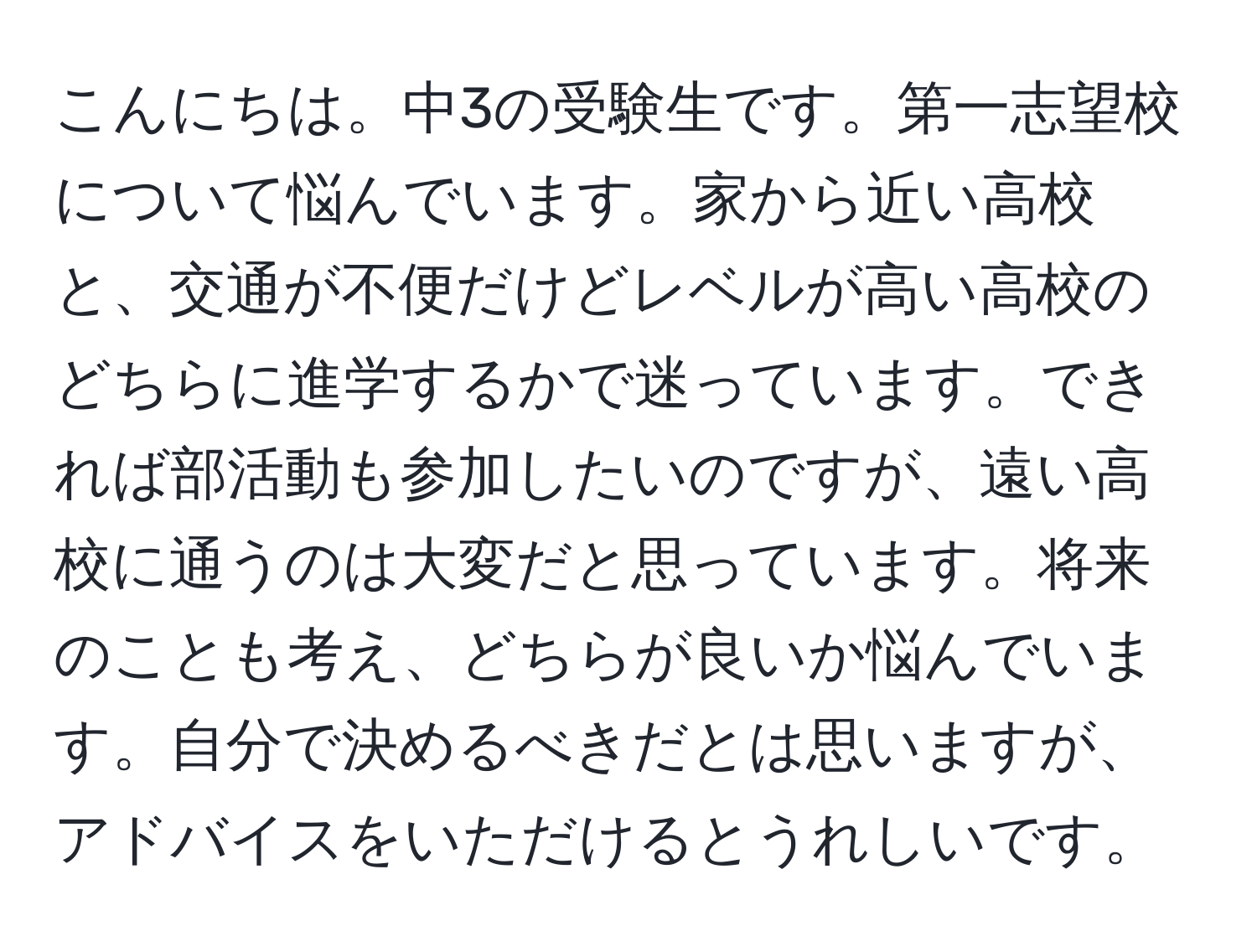 こんにちは。中3の受験生です。第一志望校について悩んでいます。家から近い高校と、交通が不便だけどレベルが高い高校のどちらに進学するかで迷っています。できれば部活動も参加したいのですが、遠い高校に通うのは大変だと思っています。将来のことも考え、どちらが良いか悩んでいます。自分で決めるべきだとは思いますが、アドバイスをいただけるとうれしいです。