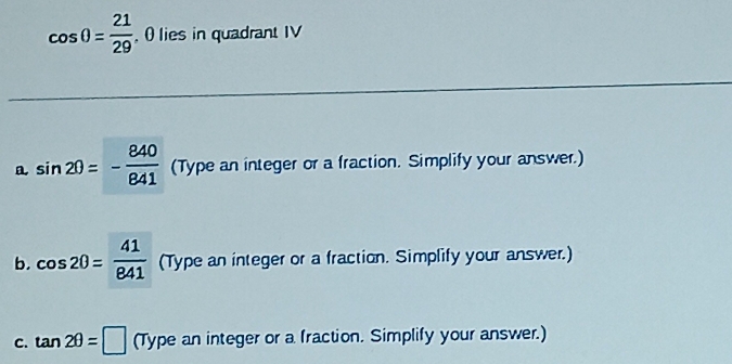 cos θ = 21/29  , 0 lies in quadrant IV 
a. sin 20=- 840/841  (Type an integer or a fraction. Simplify your answer.) 
b. cos 20= 41/841  (Type an integer or a fraction. Simplify your answer.) 
c. tan 2θ =□ (Type an integer or a fraction. Simplify your answer.)