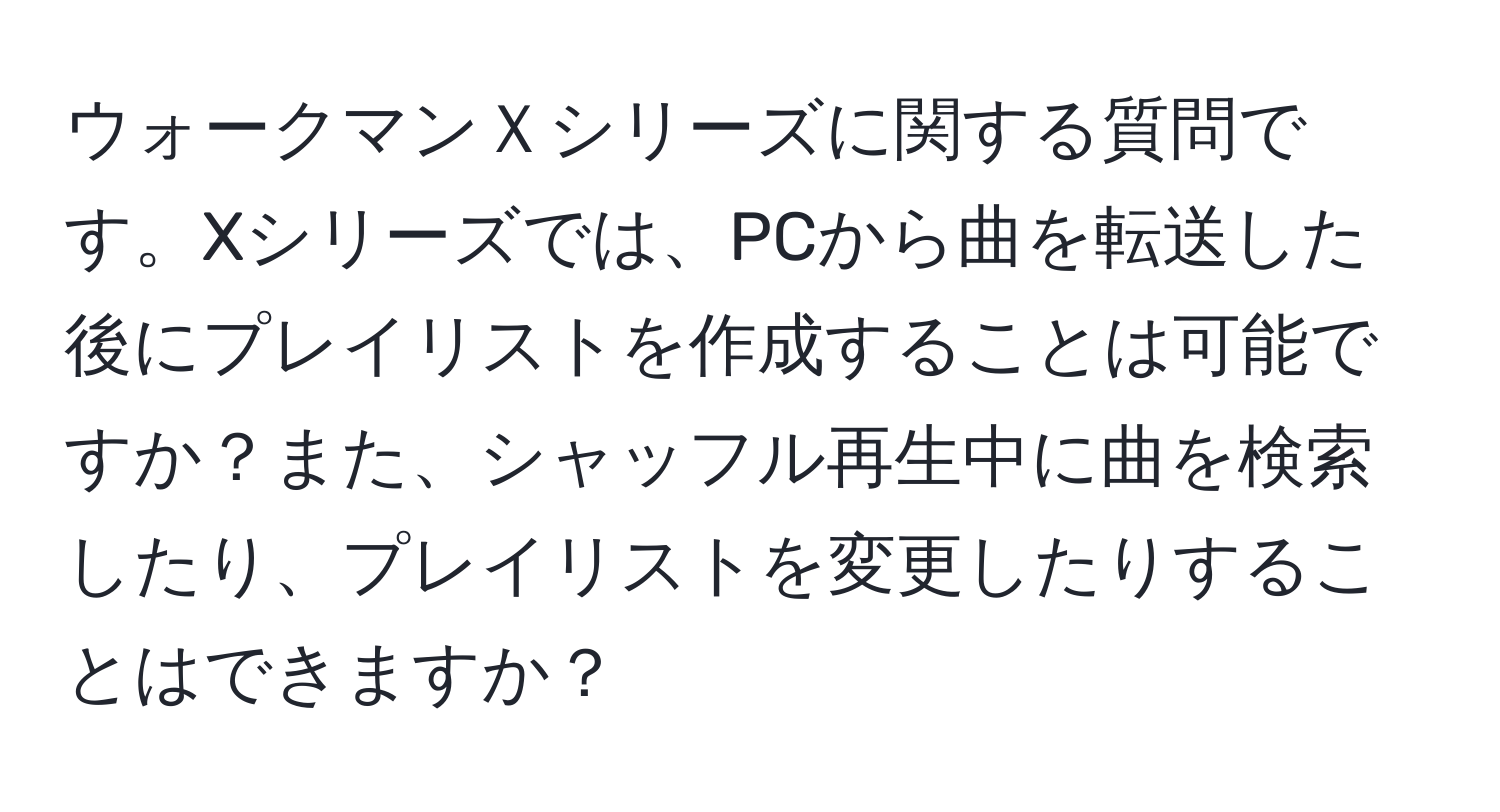 ウォークマンＸシリーズに関する質問です。Xシリーズでは、PCから曲を転送した後にプレイリストを作成することは可能ですか？また、シャッフル再生中に曲を検索したり、プレイリストを変更したりすることはできますか？