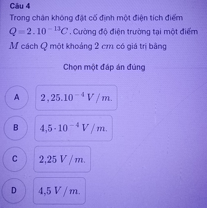 Trong chân không đặt cố định một điện tích điểm
Q=2.10^(-13)C. Cường độ điện trường tại một điểm
M cách Q một khoáng 2 cm có giá trị bằng
Chọn một đáp án đúng
A 2,25.10^(-4)V/m.
B 4,5· 10^(-4)V/m.
C 2,25 V /m.
D 4,5 V / m.