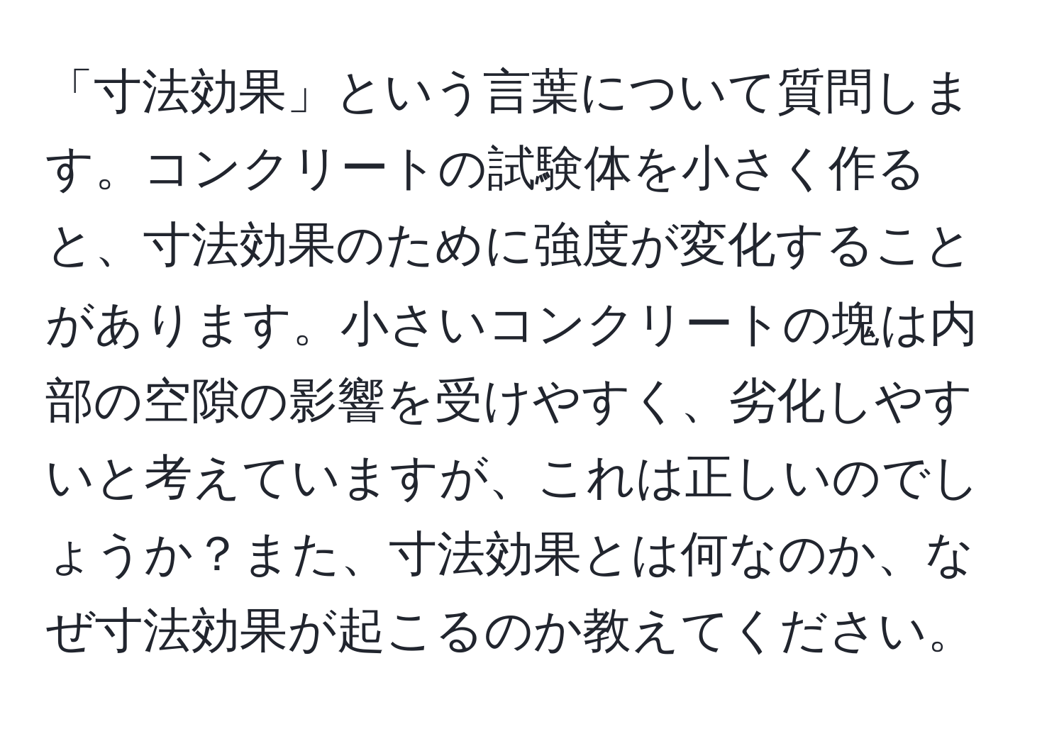 「寸法効果」という言葉について質問します。コンクリートの試験体を小さく作ると、寸法効果のために強度が変化することがあります。小さいコンクリートの塊は内部の空隙の影響を受けやすく、劣化しやすいと考えていますが、これは正しいのでしょうか？また、寸法効果とは何なのか、なぜ寸法効果が起こるのか教えてください。