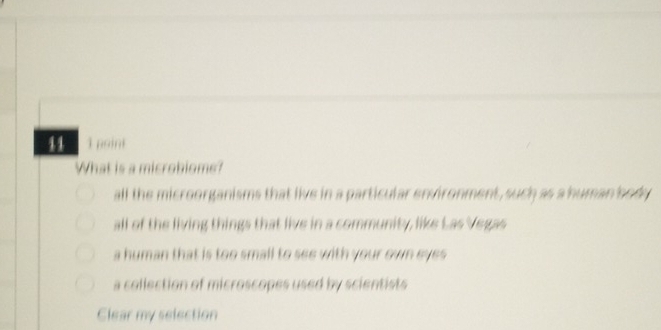 11 1 point
What is a microbiome?
all the microorganisms that live in a particular environment, such as a human body
all of the living things that live in a community, like Las Vegas
a human that is too small to see with your own eyes
a collection of microscopes used by scientists 
Clear my selection