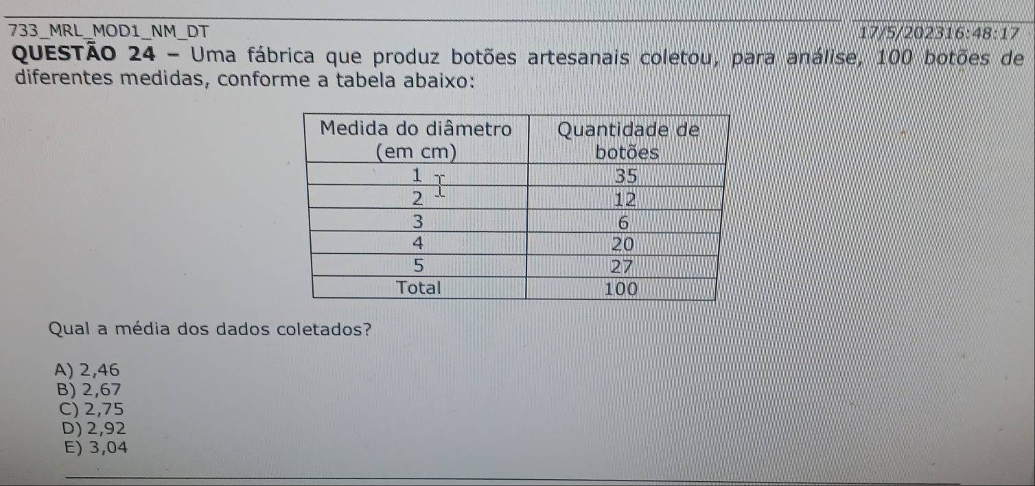 733_MRL_MOD1_NM_DT 17/5/202316 48:17 
QueSTão 24 - Uma fábrica que produz botões artesanais coletou, para análise, 100 botões de
diferentes medidas, conforme a tabela abaixo:
Qual a média dos dados coletados?
A) 2,46
B) 2,67
C) 2,75
D) 2,92
E) 3,04