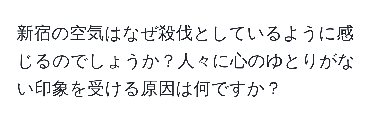 新宿の空気はなぜ殺伐としているように感じるのでしょうか？人々に心のゆとりがない印象を受ける原因は何ですか？