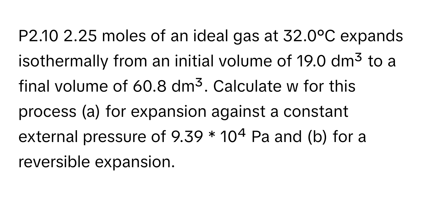 P2.10 2.25 moles of an ideal gas at 32.0°C expands isothermally from an initial volume of 19.0 dm³ to a final volume of 60.8 dm³. Calculate w for this process (a) for expansion against a constant external pressure of 9.39 * 10⁴ Pa and (b) for a reversible expansion.