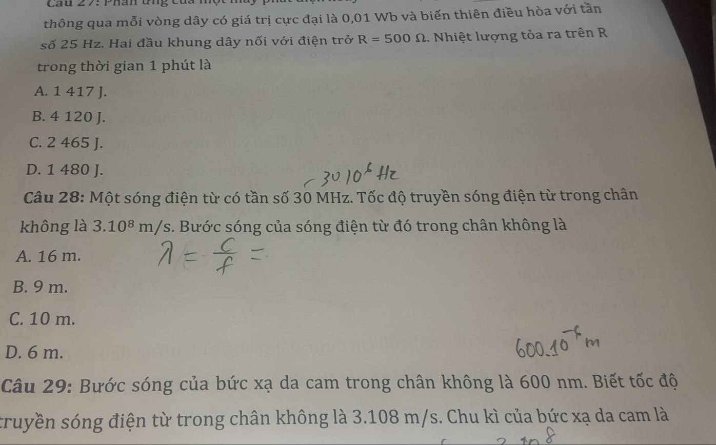 Cau 27: Phân ứng cua một
thông qua mỗi vòng dây có giá trị cực đại là 0,01 Wb và biến thiên điều hòa với tần
số 25 Hz. Hai đầu khung dây nối với điện trở R=500Omega 1. Nhiệt lượng tỏa ra trên R
trong thời gian 1 phút là
A. 1 417 J.
B. 4 120 J.
C. 2 465 J.
D. 1 480 J.
Câu 28: Một sóng điện từ có tần số 30 MHz. Tốc độ truyền sóng điện từ trong chân
không là 3.10^8m/ s. Bước sóng của sóng điện từ đó trong chân không là
A. 16 m.
B. 9 m.
C. 10 m.
D. 6 m.
Câu 29: Bước sóng của bức xạ da cam trong chân không là 600 nm. Biết tốc độ
truyền sóng điện từ trong chân không là 3.108 m/s. Chu kì của bức xạ da cam là