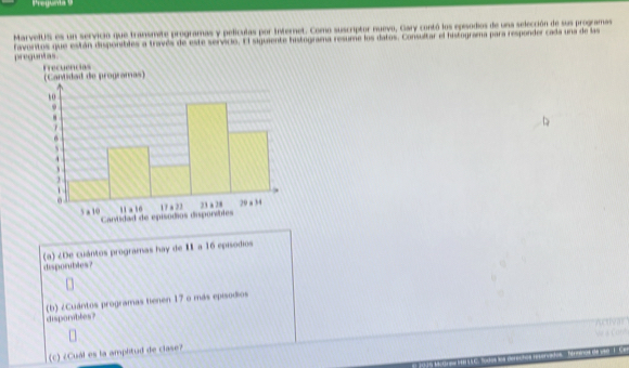 Pregunta 9 
MarvelUS es un servicio que transmite programas y películas por Internet. Como suscriptor nuevo, Gary contó los episodios de una selección de sus programas 
preguntas. Favoritos que están disponibles a través de este servicio. El siguiente histograma resume los datos. Consultar el histograma para responder cada una de las 
(a) ¿De cuántos programas hay de II a 16 episodios 
disporubles? 
(b) ¿Cuántos programas tienen 17 o más episodios 
disporvibles? 
(c) ¿Cuál es la amphtud de clase?