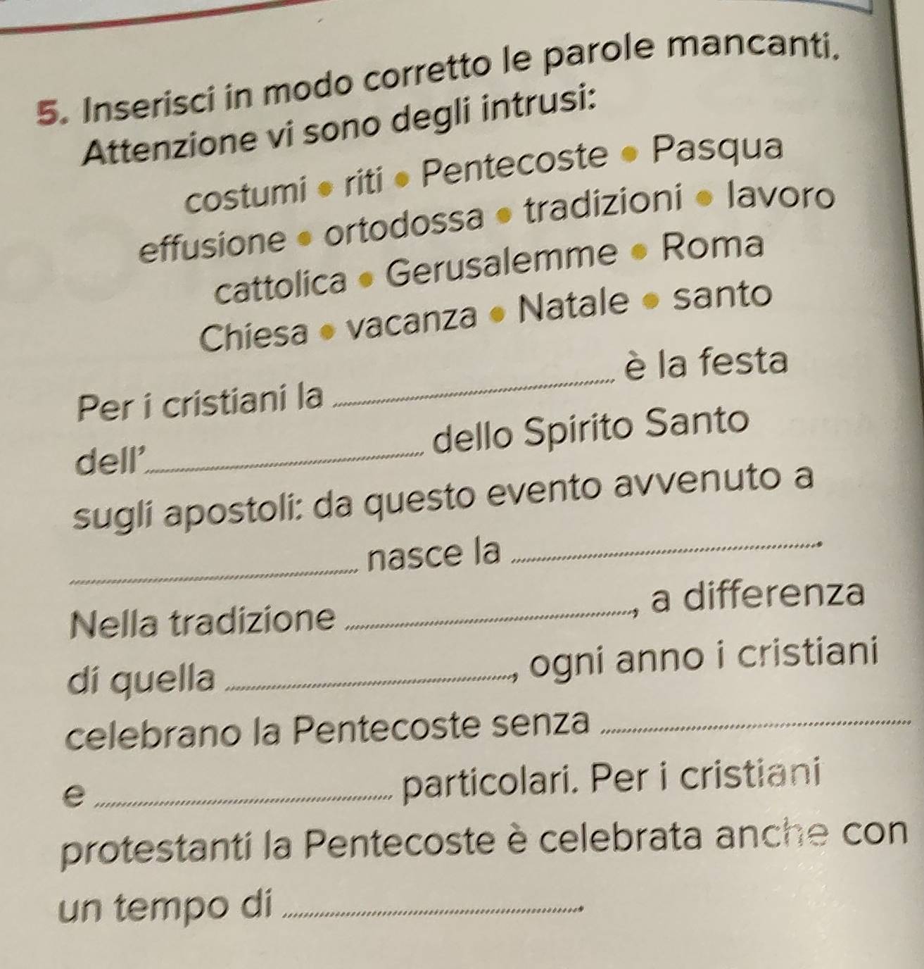 Inserisci in modo corretto le parole mancanti. 
Attenzione vi sono degli intrusi: 
costumi • riti • Pentecoste ● Pasqua 
effusione • ortodossa • tradizioni ● lavoro 
cattolica • Gerusalemme ● Roma 
Chiesa ● vacanza ● Natale ● santo 
è la festa 
Per i cristiani la 
_ 
dell'_ dello Spirito Santo 
_ 
sugli apostoli: da questo evento avvenuto a 
_ 
nasce la 
Nella tradizione _a differenza 
dí quella _ogni anno i cristiani 
celebrano la Pentecoste senza_ 
_e 
particolari. Per i cristiani 
protestanti la Pentecoste è celebrata anche con 
un tempo di_