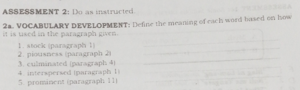 ASSESSMENT 2: Do as instructed. 
2a. VOCABULARY DEVELOPMENT: Define the meaning of each word based on how 
it is used in the paragraph given. 
1. stock (paragraph 1) 
2. piousness (paragraph 2) 
3. culminated (paragraph 4) 
4. interspersed (paragraph 1) 
5. prominent (paragraph 11)