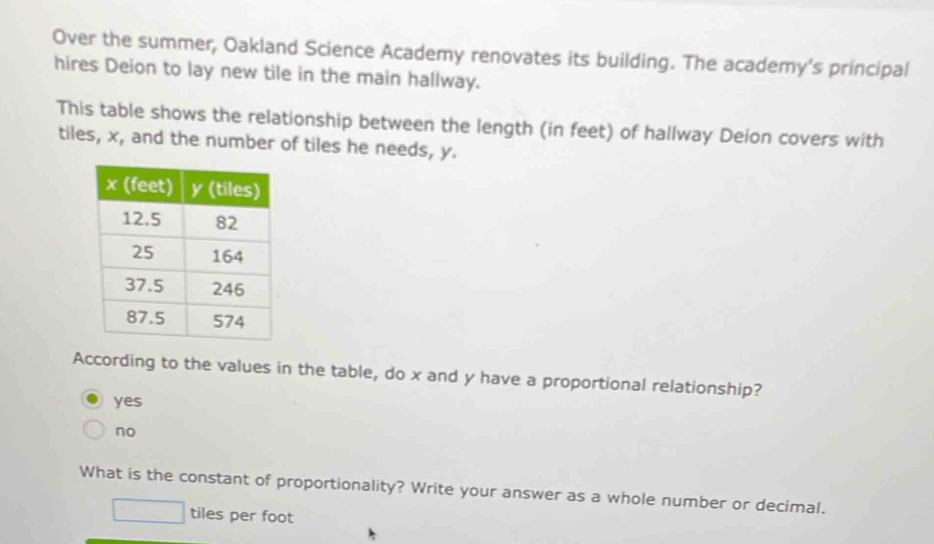 Over the summer, Oakland Science Academy renovates its building. The academy's principal
hires Deion to lay new tile in the main hallway.
This table shows the relationship between the length (in feet) of hallway Deion covers with
tiles, x, and the number of tiles he needs, y.
According to the values in the table, do x and y have a proportional relationship?
yes
no
What is the constant of proportionality? Write your answer as a whole number or decimal.
tiles per foot