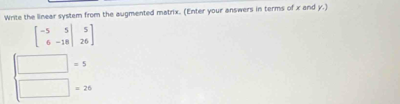 Write the linear system from the augmented matrix. (Enter your answers in terms of x and y.)
beginbmatrix -5&5&|&5 6&-18&|&26endbmatrix
□ =5
□ =26