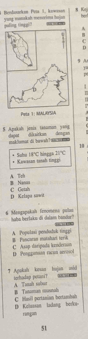 Berdasarkan Peta 1, kawasan 8 Kej 
yang manakah mencrima hujan berl
paling tinggi? Jusa tnd #2083
A
B
C
D
9 A
ya
pe
I
I
I
I
Peta 1: MALAYSIA 
5 Apakah jenis tanaman yang
dapat dikaitkan dengan
maklumat di bawah? t m n
10
Suhu 18°C hingga 21°C
Kawasan tanah tinggi
A Teh
B Nanas
C Getah
D Kelapa sawit
6 Mengapakah fenomena pulau
haba berlaku di dalam bandar?
n2 10 B 3N
A Populasi penduduk tinggi
B Pancaran matahari terik
C Asap daripada kenderaan
D Penggunaan racun aerosol
7 Apakah kesan hujan asid
terhadap petani?
A Tanah subur
B Tanaman musnah
C Hasil pertanian bertambah
D Keluasan ladang berku-
rangan
51