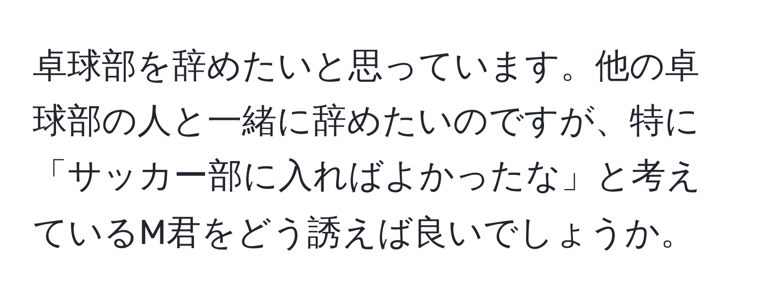 卓球部を辞めたいと思っています。他の卓球部の人と一緒に辞めたいのですが、特に「サッカー部に入ればよかったな」と考えているM君をどう誘えば良いでしょうか。