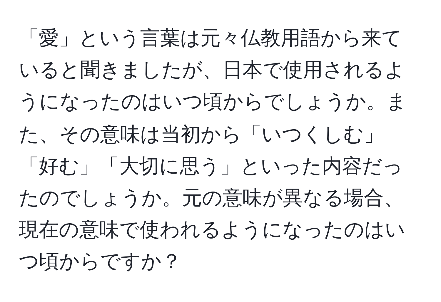 「愛」という言葉は元々仏教用語から来ていると聞きましたが、日本で使用されるようになったのはいつ頃からでしょうか。また、その意味は当初から「いつくしむ」「好む」「大切に思う」といった内容だったのでしょうか。元の意味が異なる場合、現在の意味で使われるようになったのはいつ頃からですか？