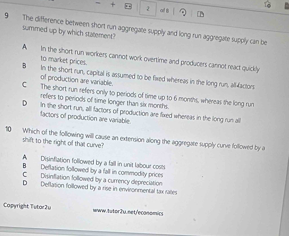 + 2 of 8
9 The difference between short run aggregate supply and long run aggregate supply can be
summed up by which statement?
A In the short run workers cannot work overtime and producers cannot react quickly
to market prices.
B In the short run, capital is assumed to be fixed whereas in the long run, all factors
of production are variable.
C The short run refers only to periods of time up to 6 months, whereas the long run
refers to periods of time longer than six months.
D In the short run, all factors of production are fixed whereas in the long run all
factors of production are variable.
10 Which of the following will cause an extension along the aggregate supply curve followed by a
shift to the right of that curve?
A Disinflation followed by a fall in unit labour costs
B Deflation followed by a fall in commodity prices
C Disinflation followed by a currency depreciation
D Deflation followed by a rise in environmental tax rates
Copyright Tutor2u www.tutor2u.net/economics