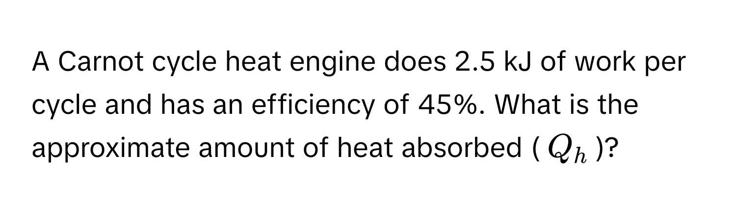 A Carnot cycle heat engine does 2.5 kJ of work per cycle and has an efficiency of 45%. What is the approximate amount of heat absorbed ($Q_h$)?