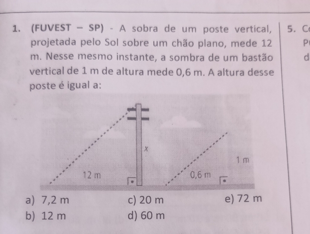 (FUVEST - SP) - A sobra de um poste vertical, 5. C 
projetada pelo Sol sobre um chão plano, mede 12 P
m. Nesse mesmo instante, a sombra de um bastão d 
vertical de 1 m de altura mede 0,6 m. A altura desse 
poste é igual a: