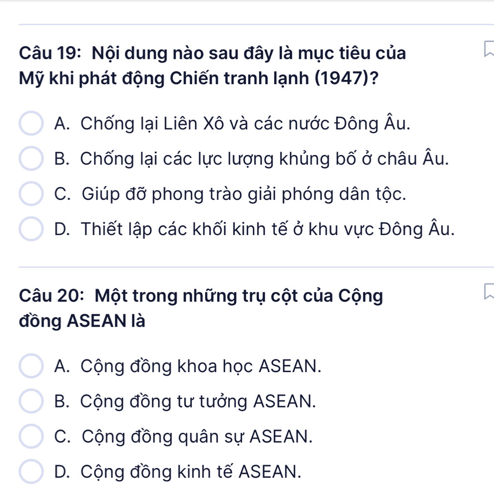 Nội dung nào sau đây là mục tiêu của
Mỹ khi phát động Chiến tranh lạnh (1947)?
A. Chống lại Liên Xô và các nước Đông hat AU.
B. Chống lại các lực lượng khủng bố ở châu hat AU
C. Giúp đỡ phong trào giải phóng dân tộc.
D. Thiết lập các khối kinh tế ở khu vực Đông Âu.
Câu 20: Một trong những trụ cột của Cộng
đồng ASEAN là
A. Cộng đồng khoa học ASEAN.
B. Cộng đồng tư tưởng ASEAN.
C. Cộng đồng quân sự ASEAN.
D. Cộng đồng kinh tế ASEAN.