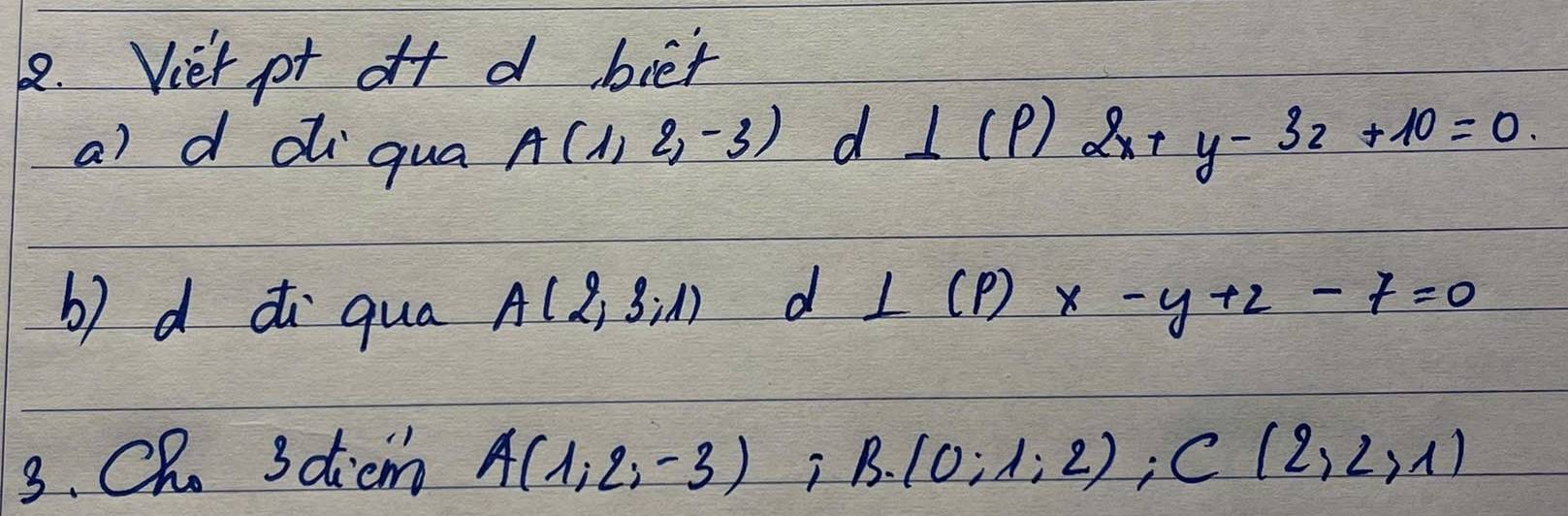 Viet pt off d biet 
a) d diqua
A(1,2,-3)d⊥ (P)2x+y-32+10=0
b) d i qua A(2,3,1) d ⊥ (p)x-y+2-7=0
3. CR. 3dicm A(1,2,-3);B. (0;1;2); C(2,2,1)