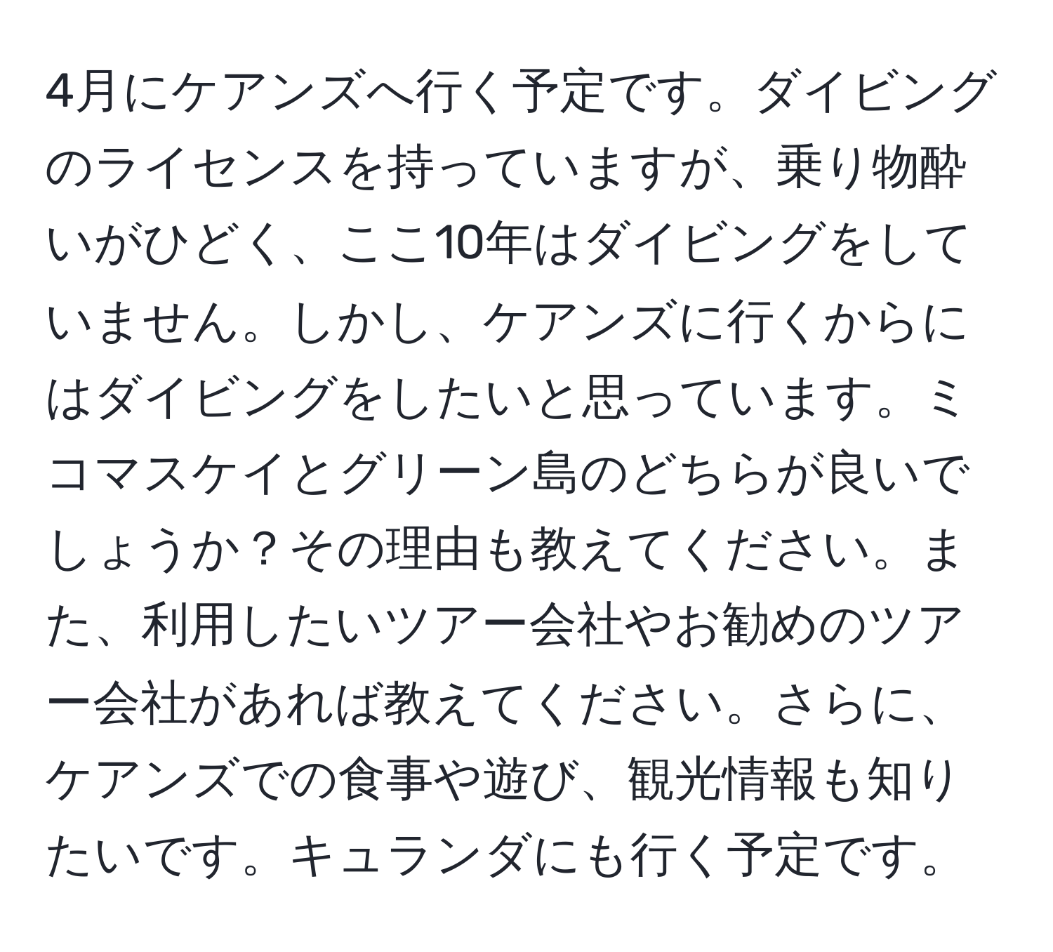 4月にケアンズへ行く予定です。ダイビングのライセンスを持っていますが、乗り物酔いがひどく、ここ10年はダイビングをしていません。しかし、ケアンズに行くからにはダイビングをしたいと思っています。ミコマスケイとグリーン島のどちらが良いでしょうか？その理由も教えてください。また、利用したいツアー会社やお勧めのツアー会社があれば教えてください。さらに、ケアンズでの食事や遊び、観光情報も知りたいです。キュランダにも行く予定です。