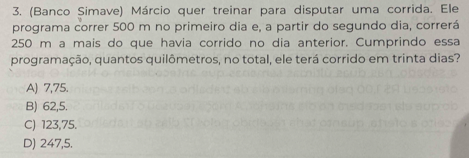 (Banco Simave) Márcio quer treinar para disputar uma corrida. Ele
programa correr 500 m no primeiro dia e, a partir do segundo dia, correrá
250 m a mais do que havia corrido no dia anterior. Cumprindo essa
programação, quantos quilômetros, no total, ele terá corrido em trinta dias?
A) 7,75.
B) 62,5.
C) 123,75.
D) 247,5.