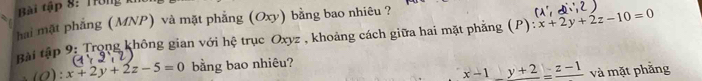 Bài tập 8: Trông kh
hai mặt phẳng (MNP) và mặt phẳng (Oxy) bằng bao nhiêu ?
ài tập 9: Trọng không gian với hệ trục Oxyz , khoảng cách giữa hai mặt phẳng (P) :x+2y+2z-10=0
(O):x+2y+2z-5=0 bằng bao nhiêu?
x-1_ _ y+2=frac z-1 và mặt phẳng