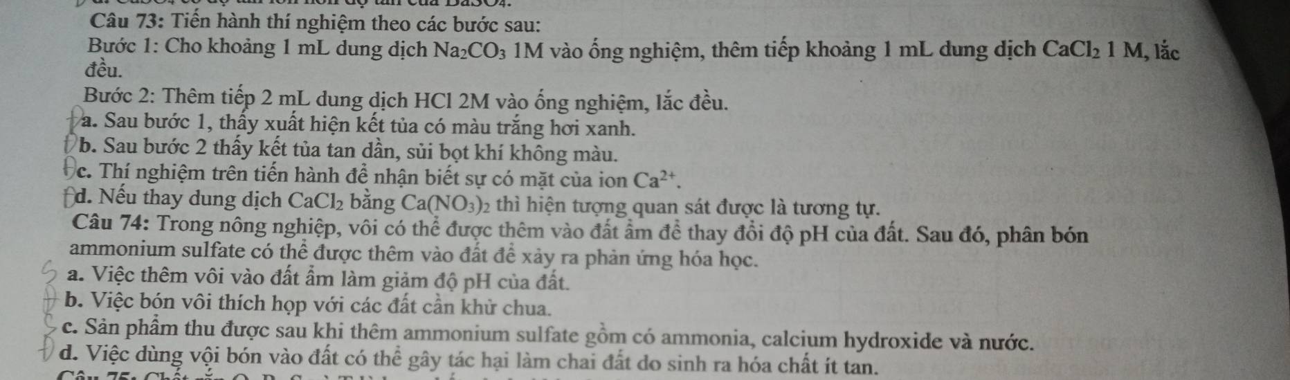 Tiến hành thí nghiệm theo các bước sau:
Bước 1: Cho khoảng 1 mL dung dịch Na_2CO_3 1M vào ống nghiệm, thêm tiếp khoảng 1 mL dung dịch CaCl_21M , lắc
đều.
Bước 2: Thêm tiếp 2 mL dung dịch HCl 2M vào ống nghiệm, lắc đều.
Va. Sau bước 1, thấy xuất hiện kết tủa có màu trắng hơi xanh.
b. Sau bước 2 thấy kết tủa tan dần, sủi bọt khí không màu.
c. Thí nghiệm trên tiến hành để nhận biết sự có mặt của ion Ca^(2+). 
d. Nếu thay dung dịch CaCl_2 bằng Ca(NO_3) : 12 thì hiện tượng quan sát được là tương tự.
Câu 74: Trong nông nghiệp, vôi có thể được thêm vào đất ẩm để thay đổi độ pH của đất. Sau đó, phân bón
ammonium sulfate có thể được thêm vào đất để xảy ra phản ứng hóa học.
a. Việc thêm vôi vào đất ẩm làm giảm độ pH của đất.
b. Việc bón vôi thích họp với các đất cần khử chua.
c. Sản phẩm thu được sau khi thêm ammonium sulfate gồm có ammonia, calcium hydroxide và nước.
d. Việc dùng vội bón vào đất có thể gây tác hại làm chai đất do sinh ra hóa chất ít tan.