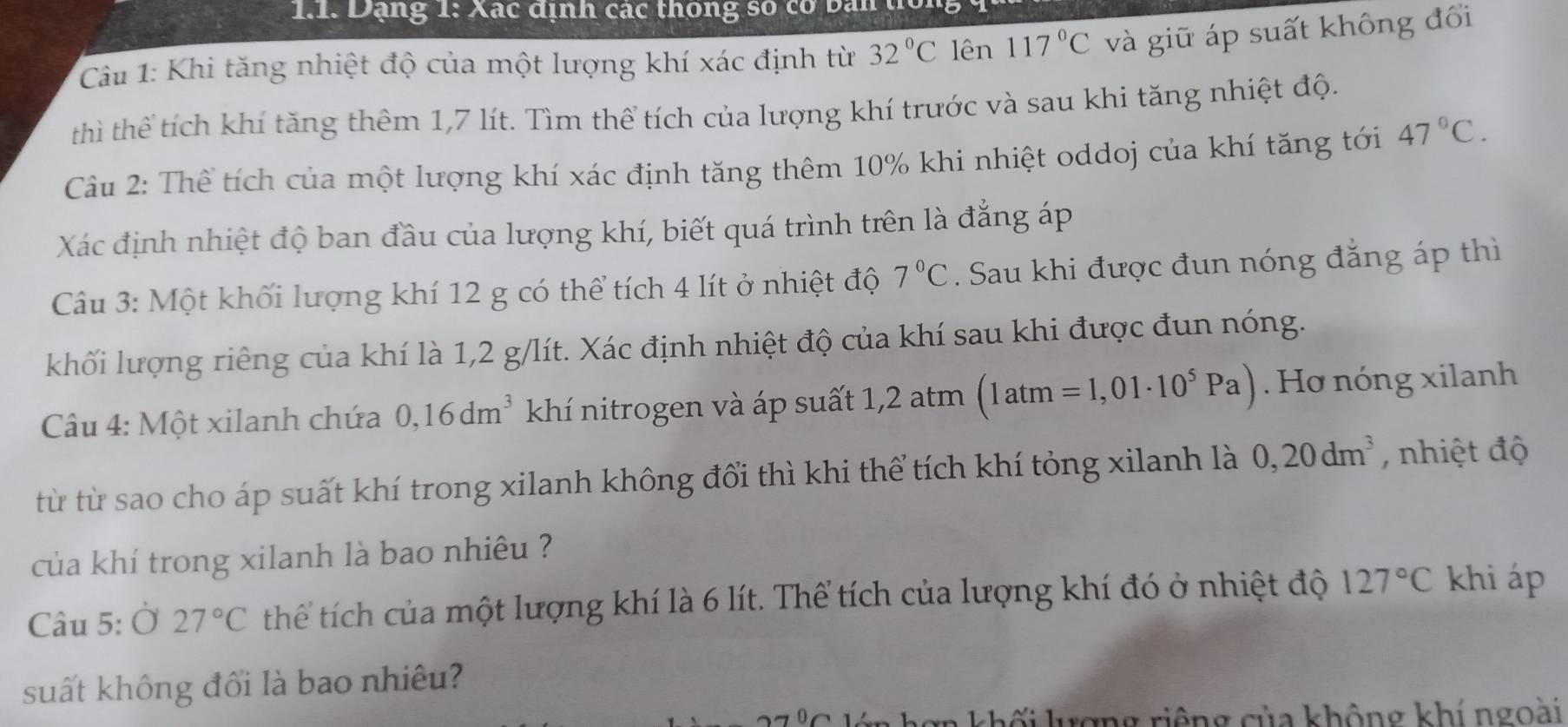 Dạng 1: Xác định các thông số cơ ban 
Câu 1: Khi tăng nhiệt độ của một lượng khí xác định từ 32°C lên 117°C và giữ áp suất không đổi 
thì thể tích khí tăng thêm 1,7 lít. Tìm thể tích của lượng khí trước và sau khi tăng nhiệt độ. 
Câu 2: Thể tích của một lượng khí xác định tăng thêm 10% khi nhiệt oddoj của khí tăng tới 47°C. 
Xác định nhiệt độ ban đầu của lượng khí, biết quá trình trên là đẳng áp 
Câu 3: Một khối lượng khí 12 g có thể tích 4 lít ở nhiệt độ 7°C. Sau khi được đun nóng đẳng áp thì 
khối lượng riêng của khí là 1, 2 g/lít. Xác định nhiệt độ của khí sau khi được đun nóng. 
Câu 4: Một xilanh chứa 0,16dm^3 khí nitrogen và áp suất 1, 2 atm (1atm=1,01· 10^5Pa). Hơ nóng xilanh 
từ từ sao cho áp suất khí trong xilanh không đổi thì khi thể tích khí tỏng xilanh là 0, 20dm^3 , nhiệt độ 
của khí trong xilanh là bao nhiêu ? 
Câu 5: Ở 27°C thể tích của một lượng khí là 6 lít. Thể tích của lượng khí đó ở nhiệt độ 127°C khi áp 
suất không đối là bao nhiêu? 
In khối lượng riệng của không khí ngoài