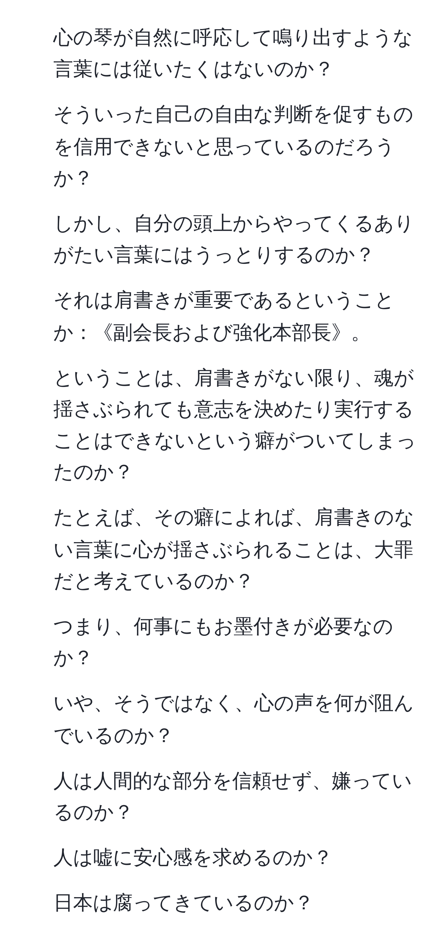 心の琴が自然に呼応して鳴り出すような言葉には従いたくはないのか？  
2. そういった自己の自由な判断を促すものを信用できないと思っているのだろうか？  
3. しかし、自分の頭上からやってくるありがたい言葉にはうっとりするのか？  
4. それは肩書きが重要であるということか：《副会長および強化本部長》。  
5. ということは、肩書きがない限り、魂が揺さぶられても意志を決めたり実行することはできないという癖がついてしまったのか？  
6. たとえば、その癖によれば、肩書きのない言葉に心が揺さぶられることは、大罪だと考えているのか？  
7. つまり、何事にもお墨付きが必要なのか？  
8. いや、そうではなく、心の声を何が阻んでいるのか？  
9. 人は人間的な部分を信頼せず、嫌っているのか？  
10. 人は嘘に安心感を求めるのか？  
11. 日本は腐ってきているのか？