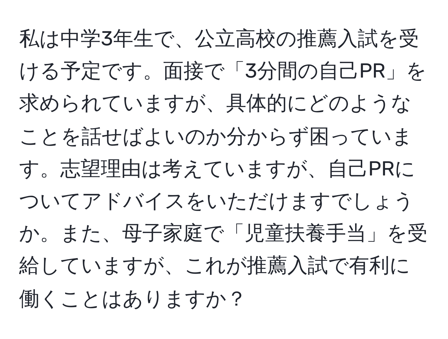 私は中学3年生で、公立高校の推薦入試を受ける予定です。面接で「3分間の自己PR」を求められていますが、具体的にどのようなことを話せばよいのか分からず困っています。志望理由は考えていますが、自己PRについてアドバイスをいただけますでしょうか。また、母子家庭で「児童扶養手当」を受給していますが、これが推薦入試で有利に働くことはありますか？