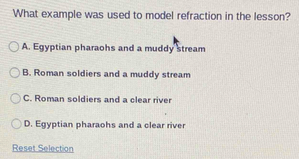 What example was used to model refraction in the lesson?
A. Egyptian pharaohs and a muddy stream
B. Roman soldiers and a muddy stream
C. Roman soldiers and a clear river
D. Egyptian pharaohs and a clear river
Reset Selection