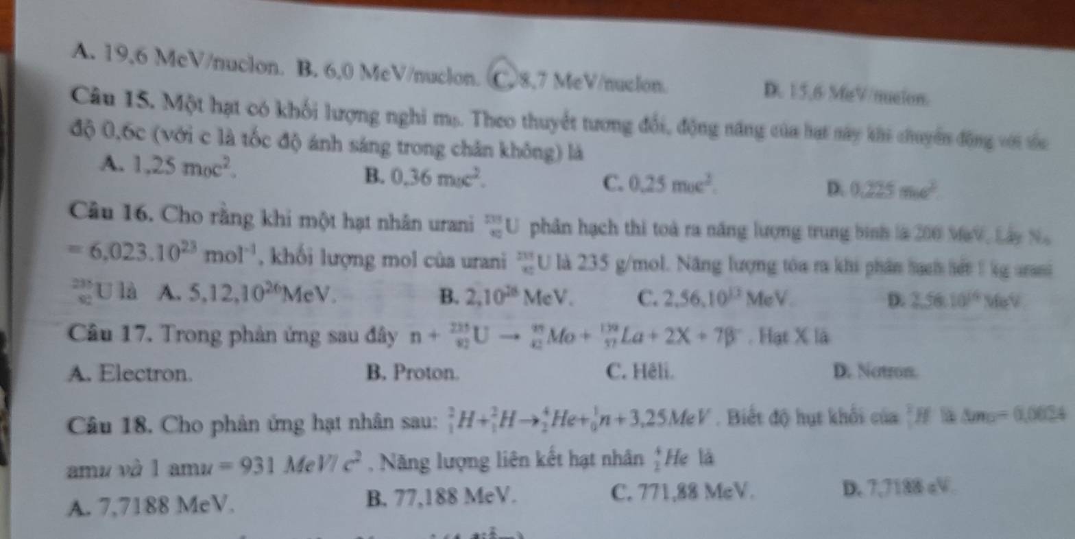 A. 19,6 McV/nuclon. B. 6,0 MeV/nucion. C. 8,7 MeV/nuclon. D. 15,6 MiV/mueion.
Câu 15. Một hạt có khối lượng nghi ms. Theo thuyết tương đổi, động năng của hạt này khi chuyển động với sốc
độ 0,6c (với c là tốc độ ánh sáng trong chân không) là
A. 1.25m_0c^2. 0.36moc^2.
B.
C. 0.25moc^2. D. 0.225mo^2.
Câu 16. Cho rằng khi một hạt nhân urani _(90)^(233)U phân hạch thi toà ra năng lượng trung bình là 200 MaV, Lây Na
=6.023.10^(23)mol^(-1) , khối lượng mol của urani frac 211 x_080 U là 235 g/mol. Năng lượng tóa ra khi phân hach lết 1 kg arani
_(90)^(235)U là A. 5,12,10^(26)MeV. B. 2,10^(28)MeV. C. 2,56,10^(13)Me V. D. 2.5610^(16)MeV
Câu 17. Trong phản ứng sau đây n+frac (20)^(235)Uto _43endarray MoM Mo+_(frac 17)^(132)La+2X+7beta^-. Hạt X là
A. Electron. B. Proton. C. Hêli. D. Natron.
Câu 18. Cho phản ứng hạt nhân sau: _1^(2H+_1^2Hto _2^4He+_0^1n+3,25MeV. Biết độ hụt khổi của = △ m_□)=0.0624
amu và 1amu=931MeV/c^2 , Năng lượng liên kết hạt nhân _2^4H le là
C. 771,88 MeV.
A. 7,7188 MeV. B. 77,188 MeV. D. 7,7188 cV