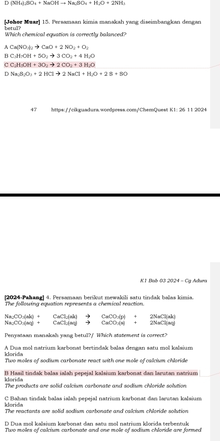 D(NH_4)_2SO_4+NaOHto Na_2SO_4+H_2O+2NH_3
[Johor Muar] 15. Persamaan kimia manakah yang diseimbangkan dengan
betul?
Which chemical equation is correctly balanced?
A Ca(NO_3)_2to CaO+2NO_2+O_2
B C_3H_7OH+5O_2to 3CO_2+4H_2O
CC_2H_5OH+3O_2to 2CO_2+3H_2O
D Na_2S_2O_3+2HClto 2NaCl+H_2O+2S+SO
47 https://cikguadura.wordpress.com/ChemQuest K 1:2611202
K1 Bab 03 2024 - Cg Adura
[2024-Pahang] 4. Persamaan berikut mewakili satu tindak balas kimia.
The following equation represents a chemical reaction.
Na_2CO_3(ak)+
Na_2CO_3(aq)+ CaCl_2(ak)to CaCO_3(p)+2NaCl(ak)
□ 
Penyataan manakah yang betul?/ Which statement is correct?
A Dua mol natrium karbonat bertindak balas dengan satu mol kalsium
klorida
Two moles of sodium carbonate react with one mole of calcium chloride
B Hasil tindak balas ialah pepejal kalsium karbonat dan larutan natrium
klorida
The products are solid calcium carbonate and sodium chloride solution
C Bahan tindak balas ialah pepejal natrium karbonat dan larutan kalsium
klorida
The reactants are solid sodium carbonate and calcium chloride solution
D Dua mol kalsium karbonat dan satu mol natrium klorida terbentuk
Two moles of calcium carbonate and one mole of sodium chloride are formed