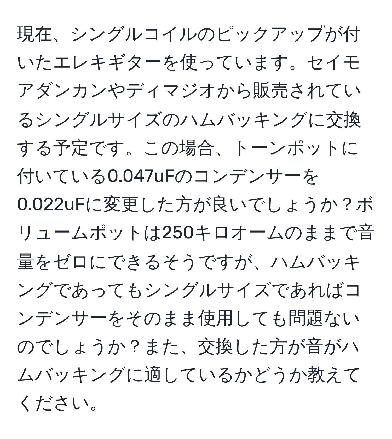 現在、シングルコイルのピックアップが付いたエレキギターを使っています。セイモアダンカンやディマジオから販売されているシングルサイズのハムバッキングに交換する予定です。この場合、トーンポットに付いている0.047uFのコンデンサーを0.022uFに変更した方が良いでしょうか？ボリュームポットは250キロオームのままで音量をゼロにできるそうですが、ハムバッキングであってもシングルサイズであればコンデンサーをそのまま使用しても問題ないのでしょうか？また、交換した方が音がハムバッキングに適しているかどうか教えてください。