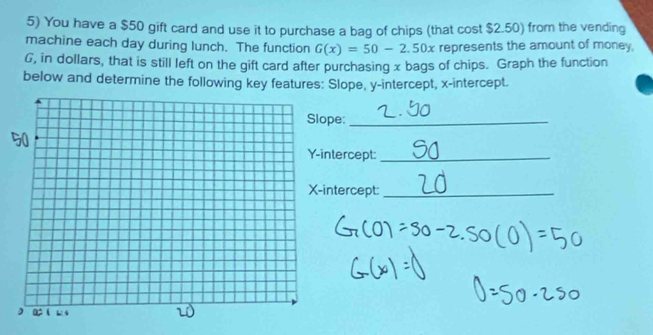 You have a $50 gift card and use it to purchase a bag of chips (that cost $2.50) from the vending 
machine each day during lunch. The function G(x)=50-2.50x represents the amount of money. 
G, in dollars, that is still left on the gift card after purchasing x bags of chips. Graph the function 
below and determine the following key features: Slope, y-intercept, x-intercept. 
pe:_ 
ntercept:_ 
intercept:_