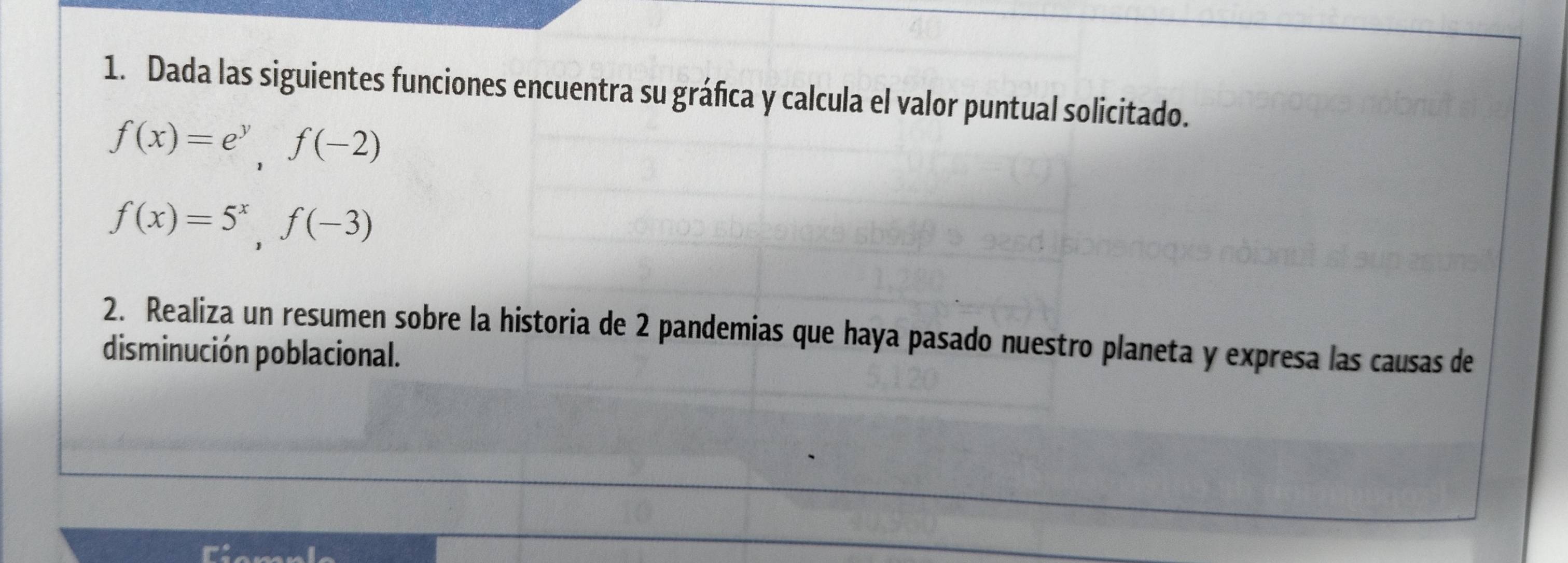 Dada las siguientes funciones encuentra su gráfica y calcula el valor puntual solicitado.
f(x)=e^y, f(-2)
f(x)=5^x, f(-3)
2. Realiza un resumen sobre la historia de 2 pandemias que haya pasado nuestro planeta y expresa las causas de 
disminución poblacional.