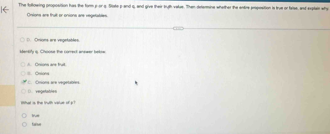 The following proposition has the form p or q. State p and q, and give their truth value. Then determine whether the entire proposition is true or false, and explain why.
Onions are fruit or onions are vegetables.
D. Onions are vegetables.
Identify q. Choose the correct answer below.
A. Onions are fruit.
B. Onions
C. Onions are vegetables.
D. vegetables
What is the truth value of p?
true
false